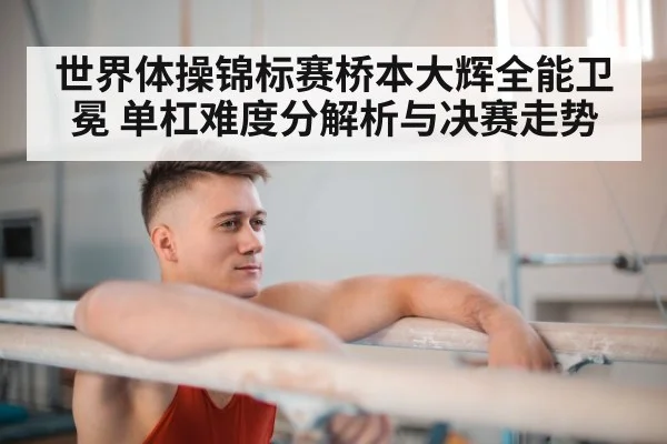 世界体操锦标赛桥本大辉全能卫冕 单杠难度分解析与决赛走势